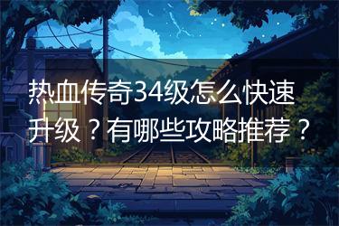 热血传奇34级怎么快速升级？有哪些攻略推荐？