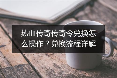 热血传奇传奇令兑换怎么操作？兑换流程详解