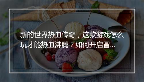 新的世界热血传奇，这款游戏怎么玩才能热血沸腾？如何开启冒险之旅？