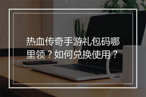 热血传奇手游礼包码哪里领？如何兑换使用？