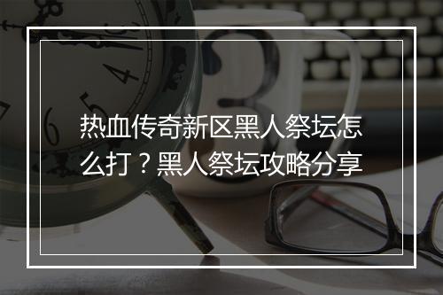 热血传奇新区黑人祭坛怎么打?黑人祭坛攻略分享