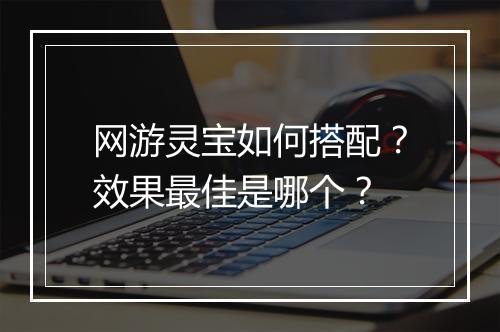 网游灵宝如何搭配？效果最佳是哪个？