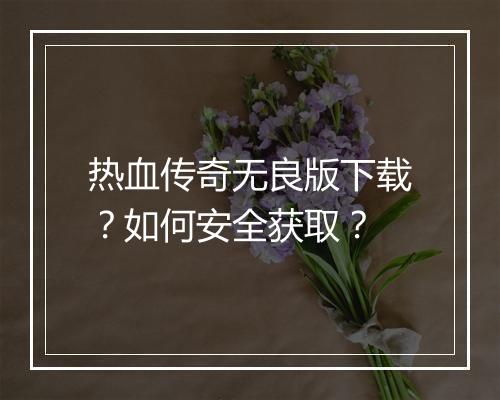 热血传奇无良版下载？如何安全获取？