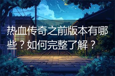 热血传奇之前版本有哪些？如何完整了解？