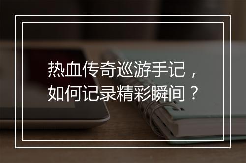 热血传奇巡游手记，如何记录精彩瞬间？