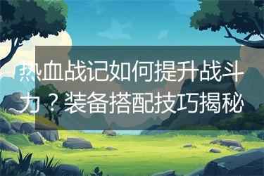 热血战记如何提升战斗力？装备搭配技巧揭秘