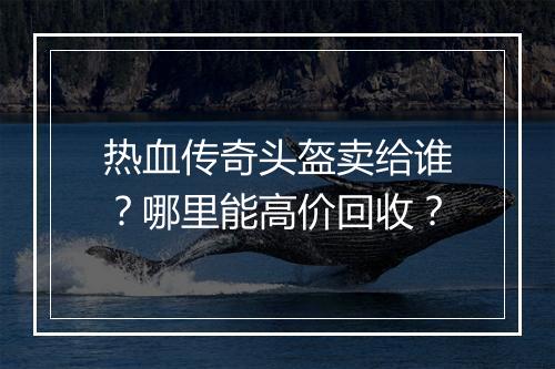热血传奇头盔卖给谁？哪里能高价回收？