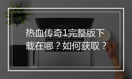热血传奇1完整版下载在哪？如何获取？