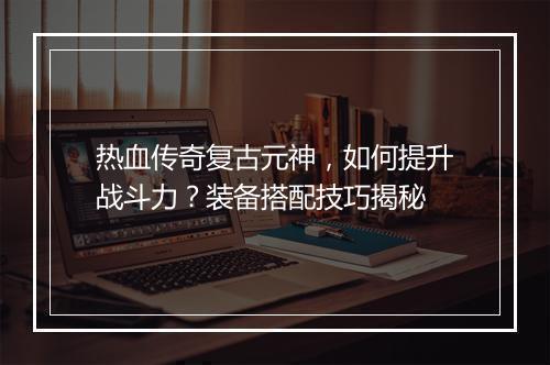 热血传奇复古元神，如何提升战斗力？装备搭配技巧揭秘