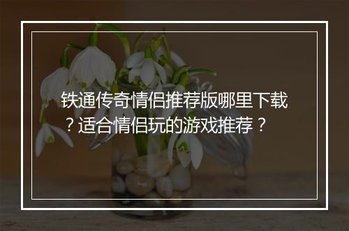 铁通传奇情侣推荐版哪里下载？适合情侣玩的游戏推荐？