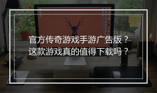 官方传奇游戏手游广告版？这款游戏真的值得下载吗？