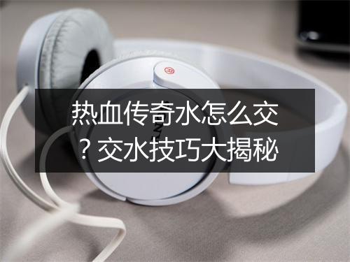 热血传奇水怎么交？交水技巧大揭秘