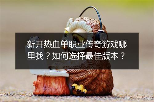 新开热血单职业传奇游戏哪里找？如何选择最佳版本？