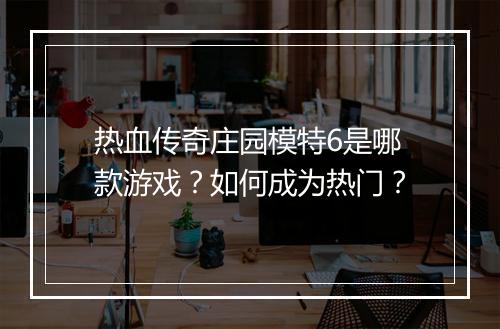 热血传奇庄园模特6是哪款游戏？如何成为热门？
