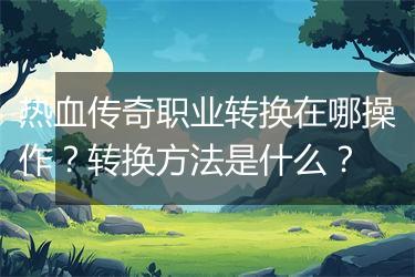 热血传奇职业转换在哪操作？转换方法是什么？