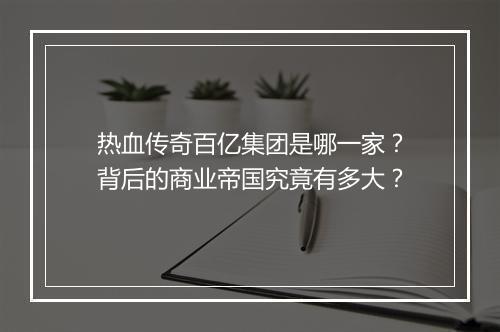 热血传奇百亿集团是哪一家？背后的商业帝国究竟有多大？