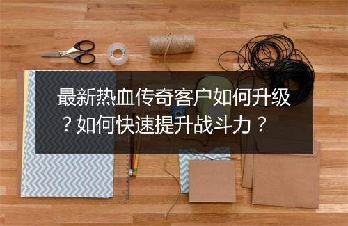 最新热血传奇客户如何升级？如何快速提升战斗力？