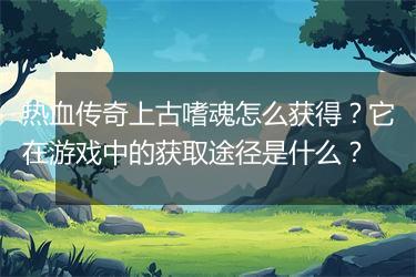 热血传奇上古嗜魂怎么获得？它在游戏中的获取途径是什么？