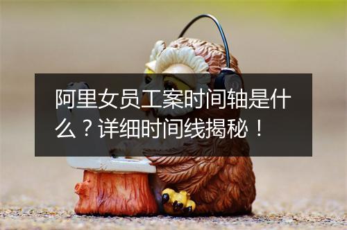 阿里女员工案时间轴是什么？详细时间线揭秘！