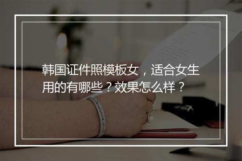 韩国证件照模板女，适合女生用的有哪些？效果怎么样？