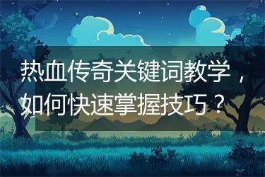 热血传奇关键词教学，如何快速掌握技巧？