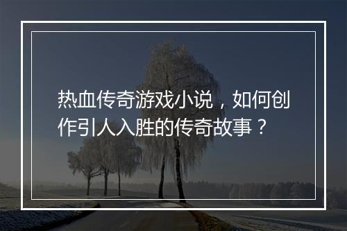 热血传奇游戏小说，如何创作引人入胜的传奇故事？