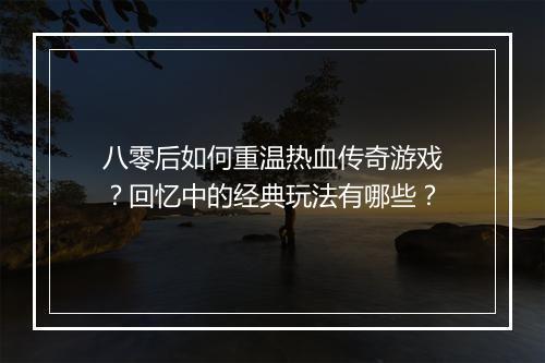 八零后如何重温热血传奇游戏？回忆中的经典玩法有哪些？