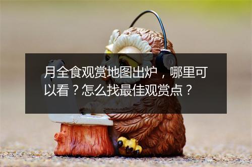 月全食观赏地图出炉，哪里可以看？怎么找最佳观赏点？