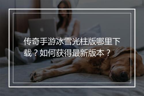 传奇手游冰雪光柱版哪里下载？如何获得最新版本？