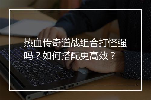 热血传奇道战组合打怪强吗？如何搭配更高效？