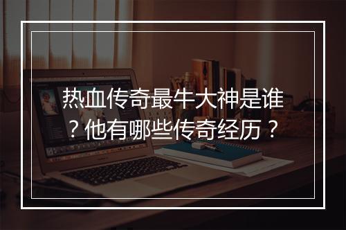 热血传奇最牛大神是谁？他有哪些传奇经历？