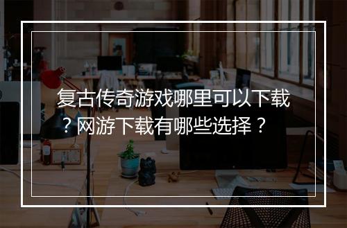复古传奇游戏哪里可以下载？网游下载有哪些选择？