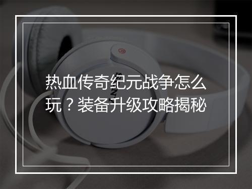 热血传奇纪元战争怎么玩？装备升级攻略揭秘