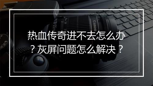 热血传奇进不去怎么办？灰屏问题怎么解决？