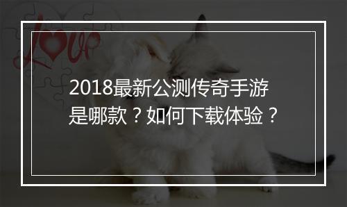 2018最新公测传奇手游是哪款？如何下载体验？