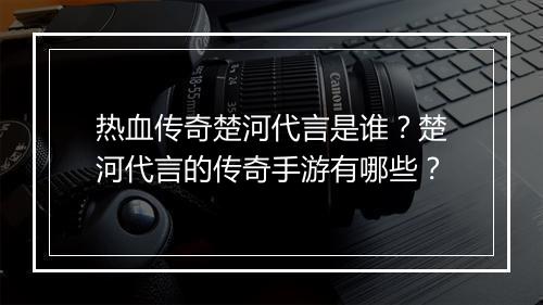 热血传奇楚河代言是谁？楚河代言的传奇手游有哪些？