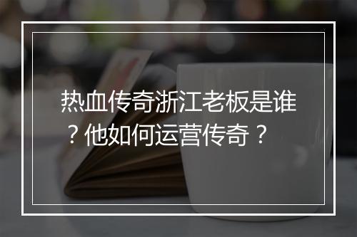 热血传奇浙江老板是谁？他如何运营传奇？