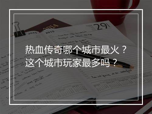 热血传奇哪个城市最火？这个城市玩家最多吗？