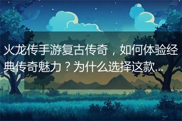 火龙传手游复古传奇，如何体验经典传奇魅力？为什么选择这款游戏？