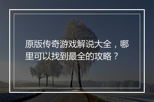 原版传奇游戏解说大全，哪里可以找到最全的攻略？