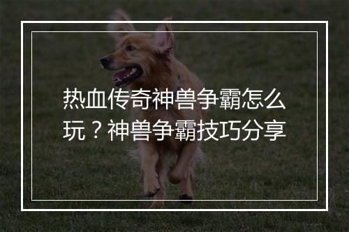 热血传奇神兽争霸怎么玩？神兽争霸技巧分享