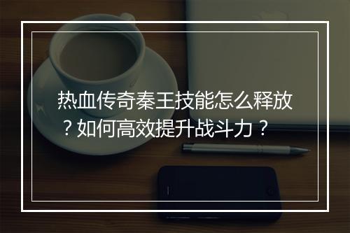 热血传奇秦王技能怎么释放？如何高效提升战斗力？