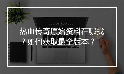热血传奇原始资料在哪找？如何获取最全版本？