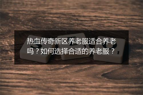 热血传奇新区养老服适合养老吗？如何选择合适的养老服？