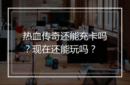 热血传奇还能充卡吗？现在还能玩吗？