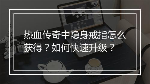 热血传奇中隐身戒指怎么获得？如何快速升级？