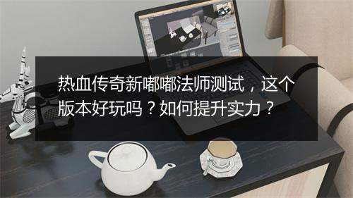 热血传奇新嘟嘟法师测试，这个版本好玩吗？如何提升实力？