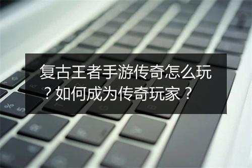 复古王者手游传奇怎么玩？如何成为传奇玩家？