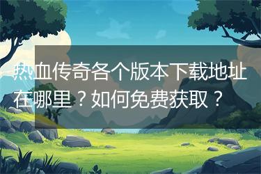 热血传奇各个版本下载地址在哪里？如何免费获取？