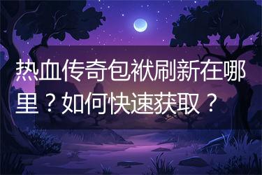 热血传奇包袱刷新在哪里？如何快速获取？